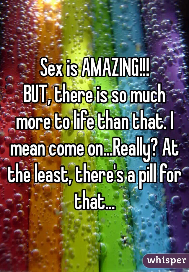 Sex is AMAZING!!! 
BUT, there is so much more to life than that. I mean come on...Really? At the least, there's a pill for that...