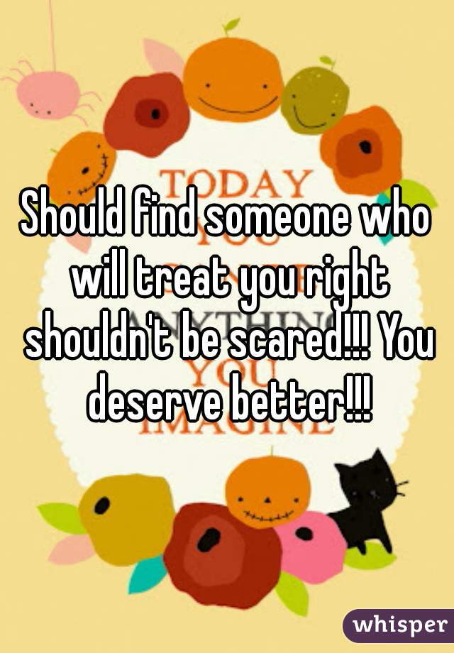 Should find someone who will treat you right shouldn't be scared!!! You deserve better!!!