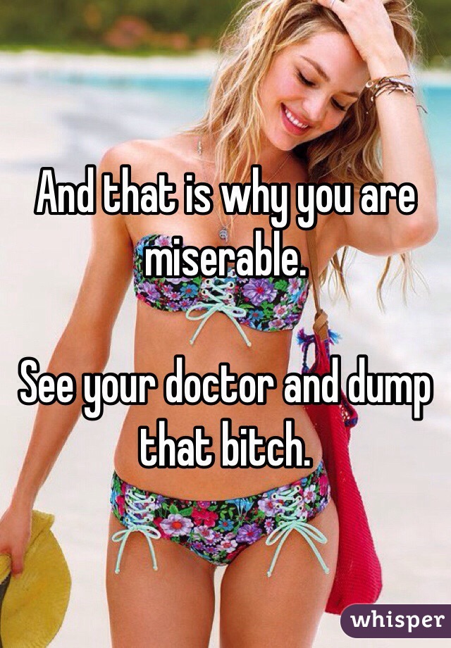 And that is why you are miserable.

See your doctor and dump that bitch.