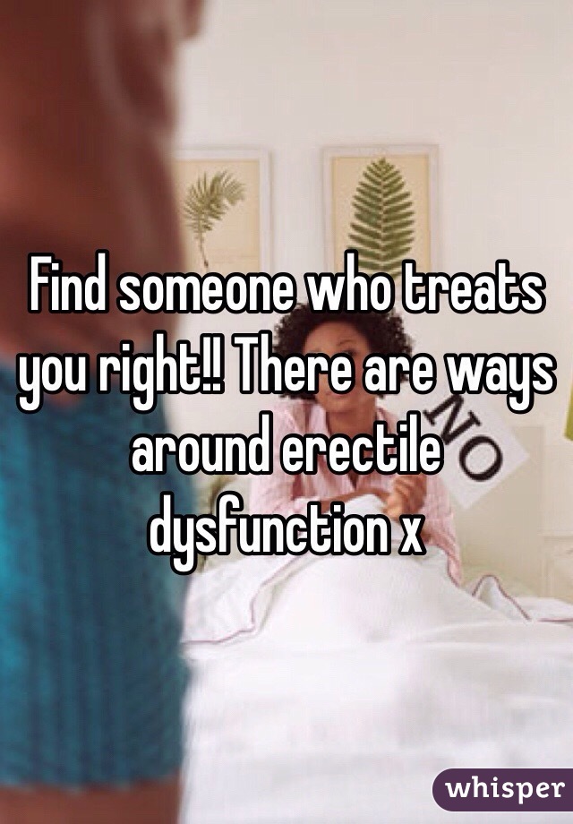 Find someone who treats you right!! There are ways around erectile dysfunction x