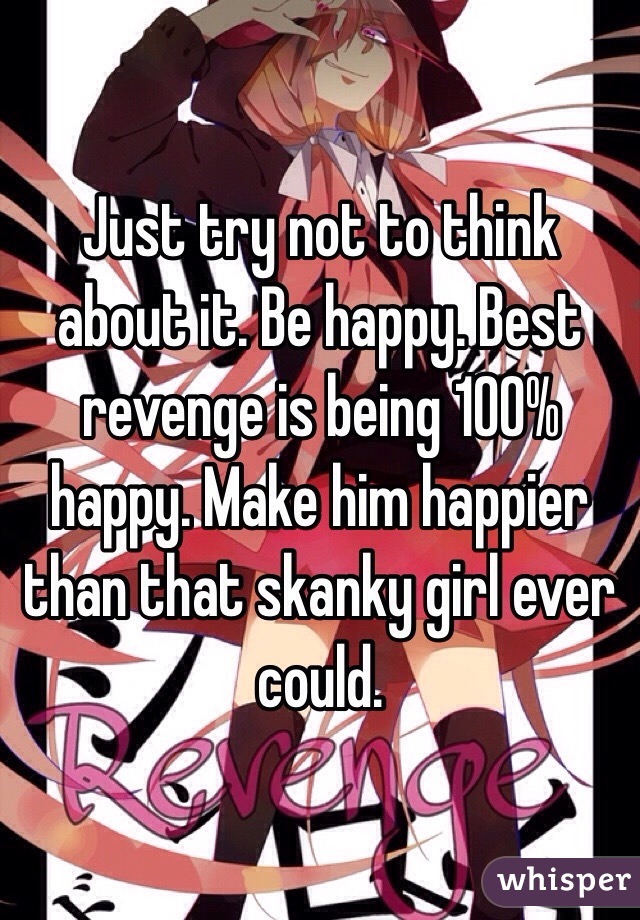 Just try not to think about it. Be happy. Best revenge is being 100% happy. Make him happier than that skanky girl ever could. 