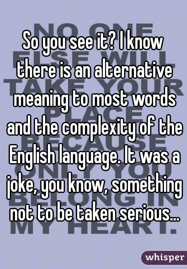 So you see it? I know there is an alternative meaning to most words and the complexity of the English language. It was a joke, you know, something not to be taken serious...