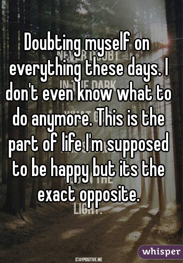 Doubting myself on everything these days. I don't even know what to do anymore. This is the part of life I'm supposed to be happy but its the exact opposite.