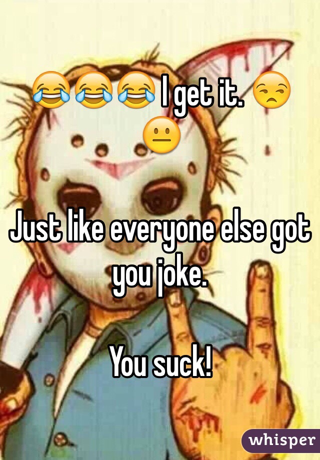 😂😂😂 I get it. 😒😐 

Just like everyone else got you joke.

You suck!