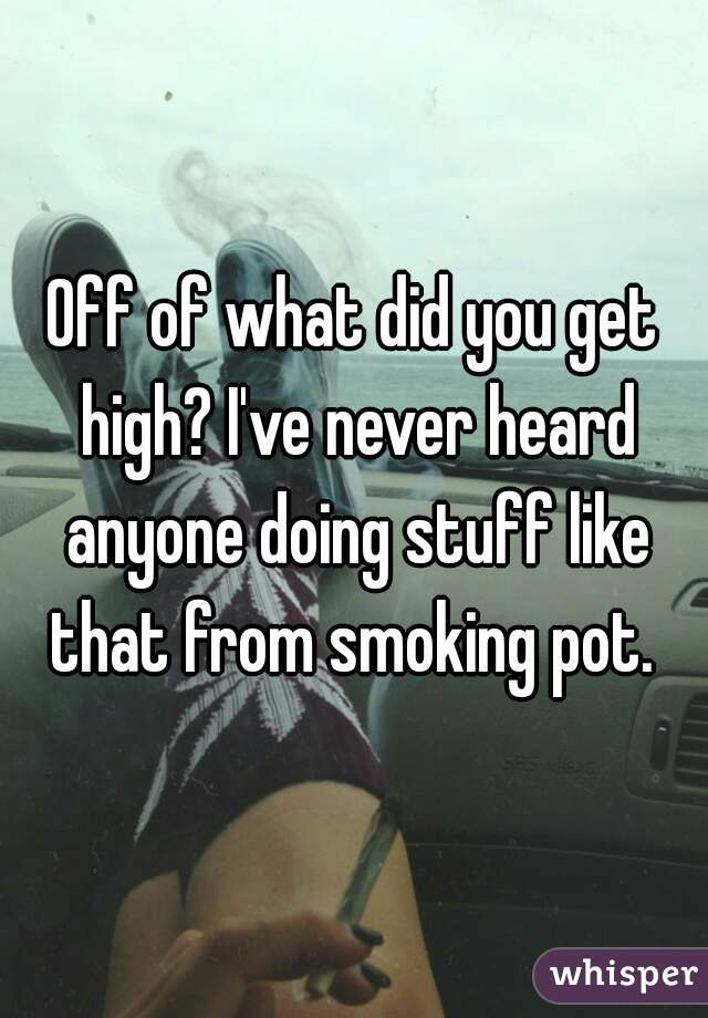 Off of what did you get high? I've never heard anyone doing stuff like that from smoking pot. 