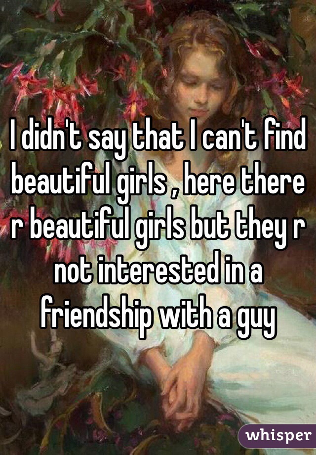 I didn't say that I can't find beautiful girls , here there r beautiful girls but they r not interested in a friendship with a guy 