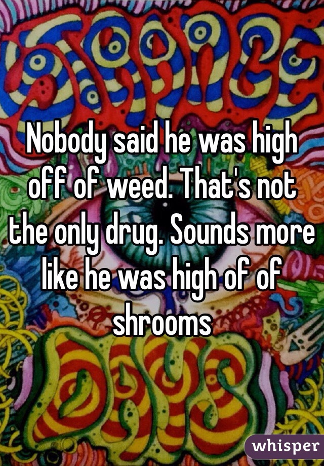 Nobody said he was high off of weed. That's not the only drug. Sounds more like he was high of of shrooms