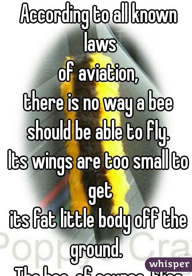 According to all known laws
of aviation,
there is no way a bee
should be able to fly.
Its wings are too small to get
its fat little body off the ground.  
The bee, of course, flies anyway.