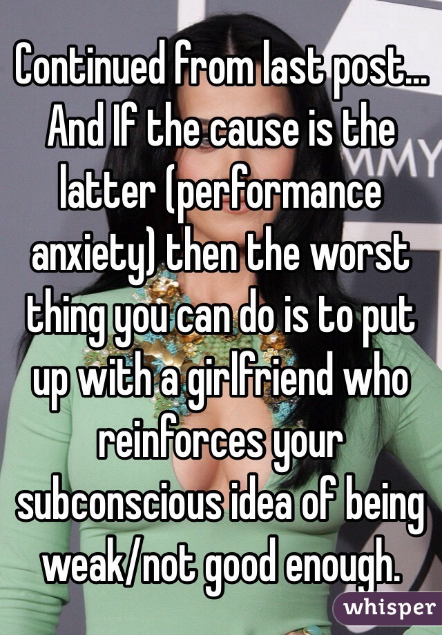 Continued from last post... And If the cause is the latter (performance anxiety) then the worst thing you can do is to put up with a girlfriend who reinforces your subconscious idea of being weak/not good enough. 