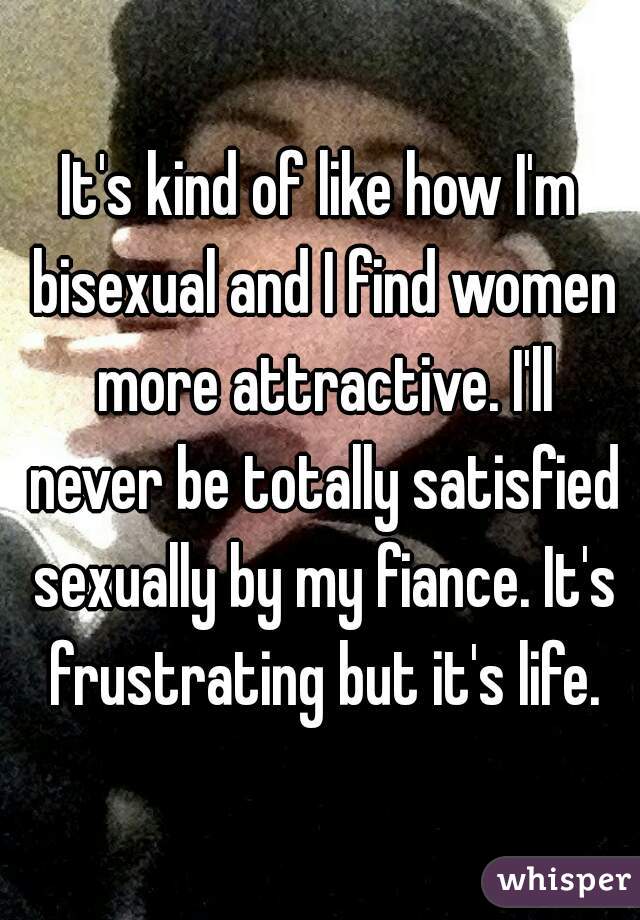 It's kind of like how I'm bisexual and I find women more attractive. I'll never be totally satisfied sexually by my fiance. It's frustrating but it's life.