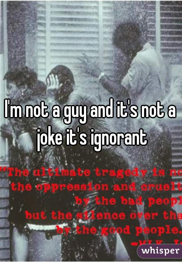 I'm not a guy and it's not a joke it's ignorant
