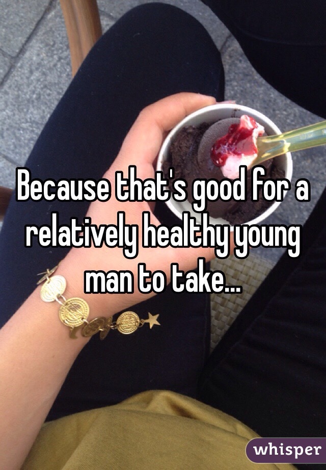 Because that's good for a relatively healthy young man to take...