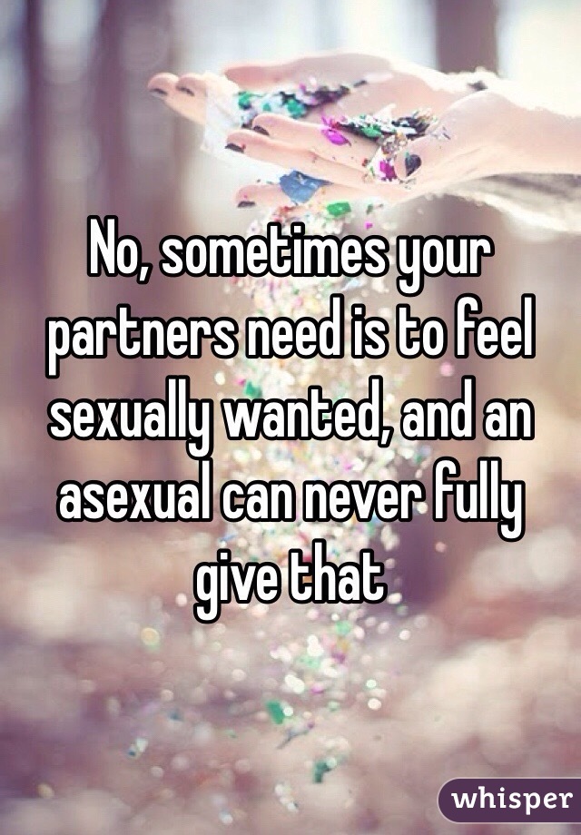 No, sometimes your partners need is to feel sexually wanted, and an asexual can never fully give that