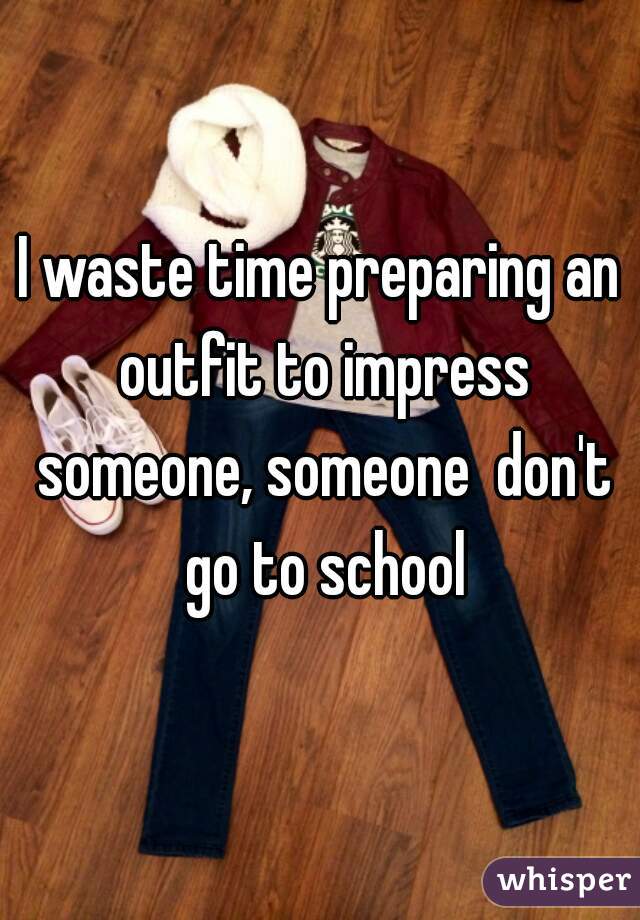 I waste time preparing an outfit to impress someone, someone  don't go to school