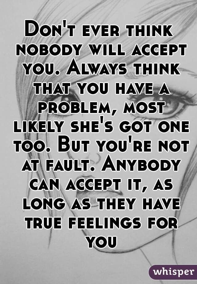 Don't ever think nobody will accept you. Always think that you have a problem, most likely she's got one too. But you're not at fault. Anybody can accept it, as long as they have true feelings for you