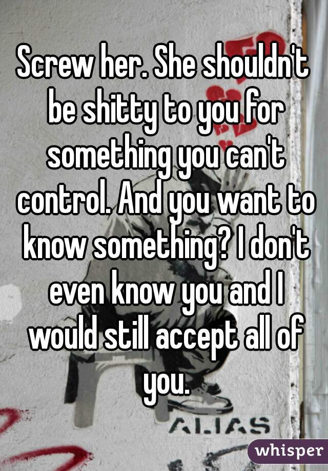 Screw her. She shouldn't be shitty to you for something you can't control. And you want to know something? I don't even know you and I would still accept all of you.