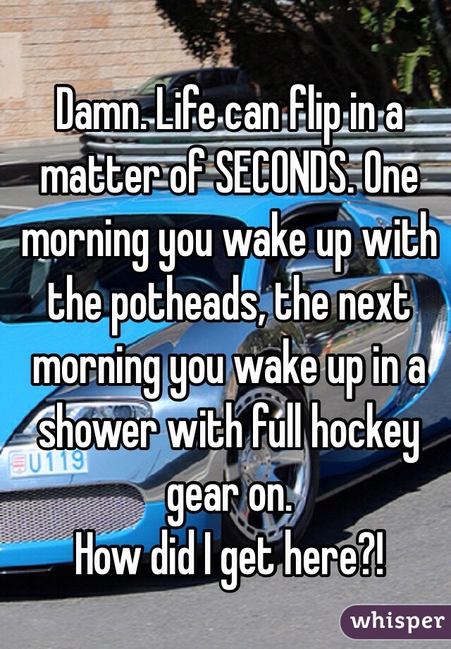 Damn. Life can flip in a matter of SECONDS. One morning you wake up with the potheads, the next morning you wake up in a shower with full hockey gear on.
How did I get here?!