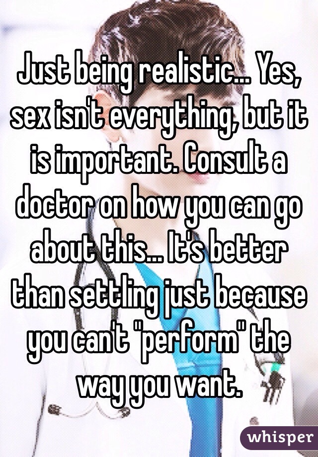 Just being realistic... Yes, sex isn't everything, but it is important. Consult a doctor on how you can go about this... It's better than settling just because you can't "perform" the way you want.