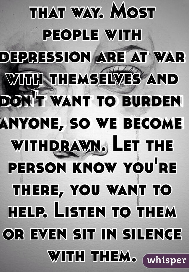 I'm so sorry you feel that way. Most people with depression are at war with themselves and don't want to burden anyone, so we become withdrawn. Let the person know you're there, you want to help. Listen to them or even sit in silence with them.