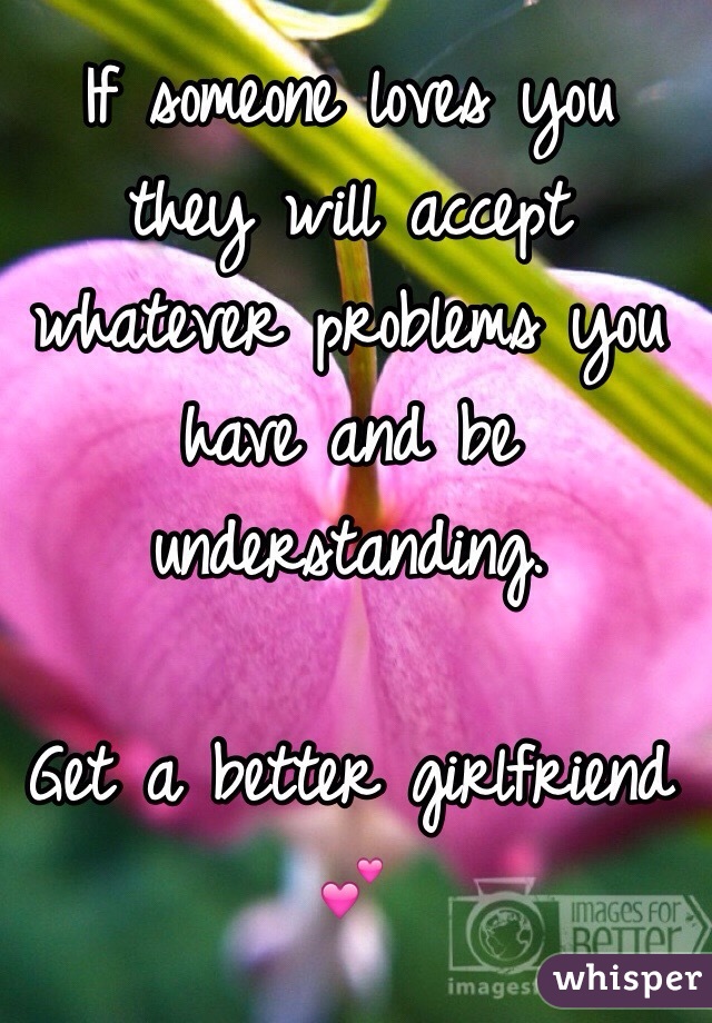 If someone loves you they will accept whatever problems you have and be understanding. 

Get a better girlfriend 💕