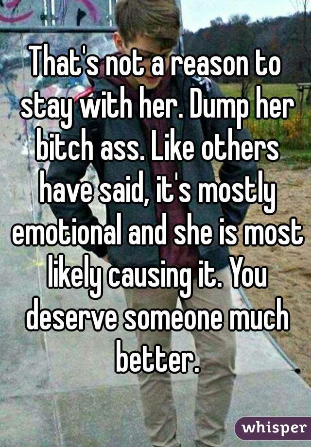 That's not a reason to stay with her. Dump her bitch ass. Like others have said, it's mostly emotional and she is most likely causing it. You deserve someone much better.