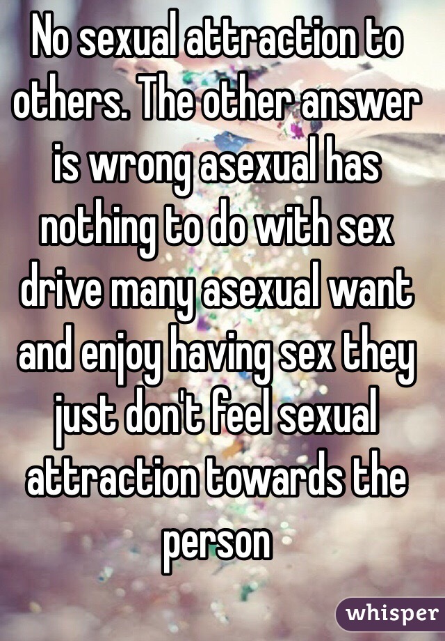 No sexual attraction to others. The other answer is wrong asexual has nothing to do with sex drive many asexual want and enjoy having sex they just don't feel sexual attraction towards the person