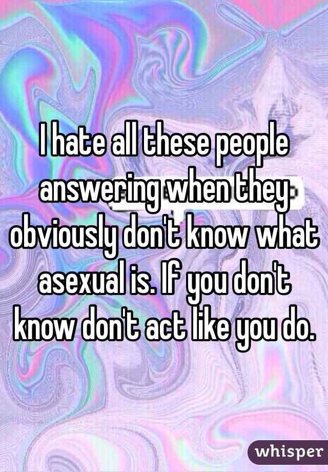 I hate all these people answering when they obviously don't know what asexual is. If you don't know don't act like you do. 