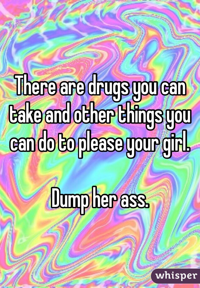 There are drugs you can take and other things you can do to please your girl. 

Dump her ass. 