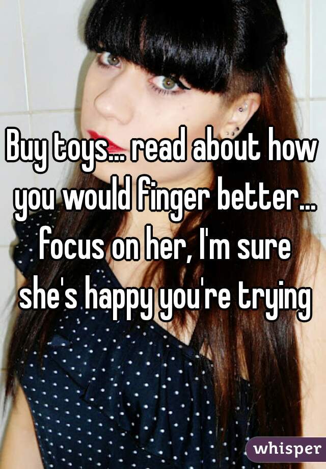 Buy toys... read about how you would finger better... focus on her, I'm sure she's happy you're trying