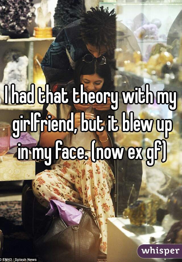 I had that theory with my girlfriend, but it blew up in my face. (now ex gf)