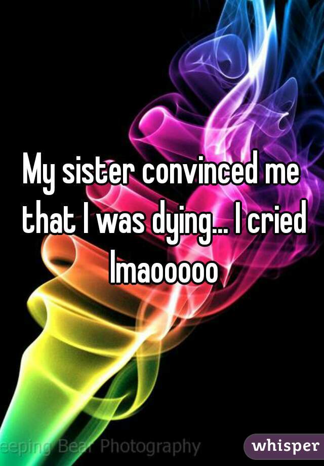 My sister convinced me that I was dying... I cried lmaooooo