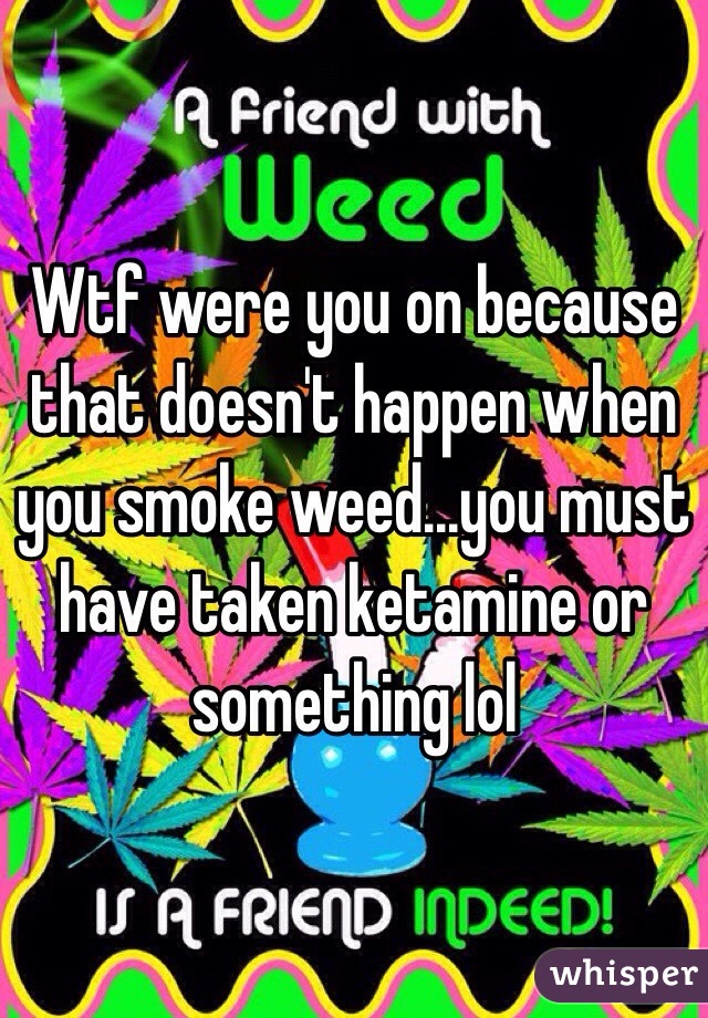Wtf were you on because that doesn't happen when you smoke weed...you must have taken ketamine or something lol