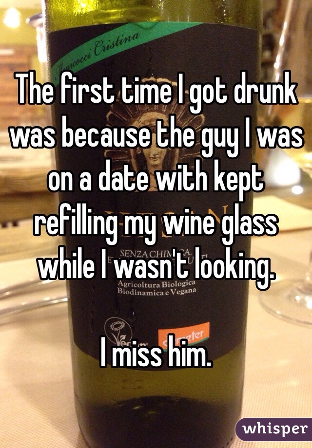 The first time I got drunk was because the guy I was on a date with kept refilling my wine glass while I wasn't looking.

I miss him. 