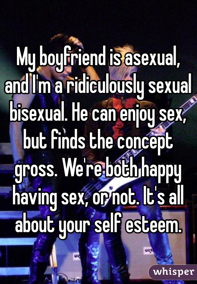 My boyfriend is asexual, and I'm a ridiculously sexual bisexual. He can enjoy sex, but finds the concept gross. We're both happy having sex, or not. It's all about your self esteem.