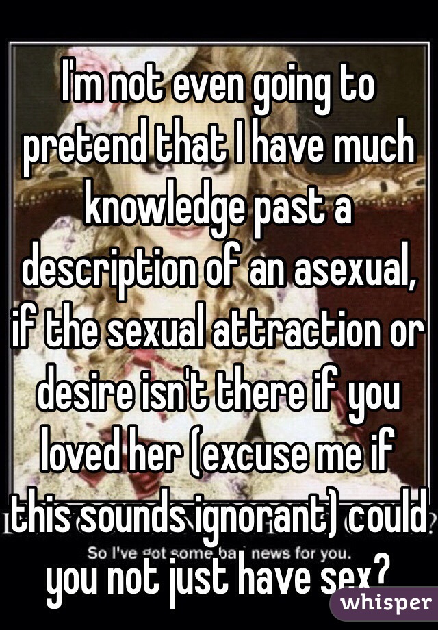 I'm not even going to pretend that I have much knowledge past a description of an asexual, if the sexual attraction or desire isn't there if you loved her (excuse me if this sounds ignorant) could you not just have sex?