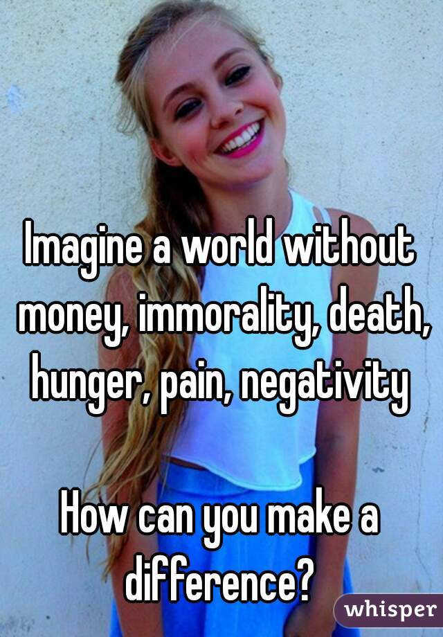 Imagine a world without money, immorality, death, hunger, pain, negativity 

How can you make a difference? 