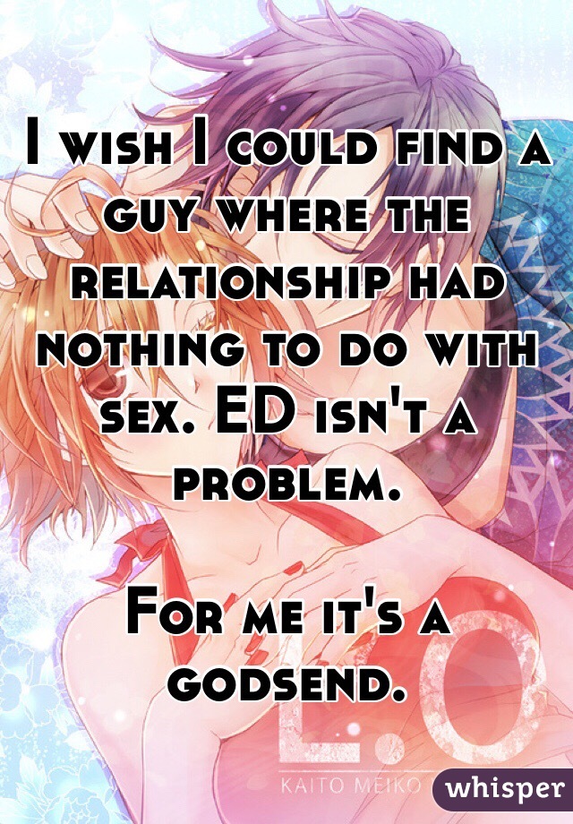 I wish I could find a guy where the relationship had nothing to do with sex. ED isn't a problem. 

For me it's a godsend.