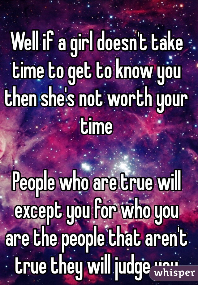 Well if a girl doesn't take time to get to know you then she's not worth your time  

People who are true will  except you for who you are the people that aren't true they will judge you 