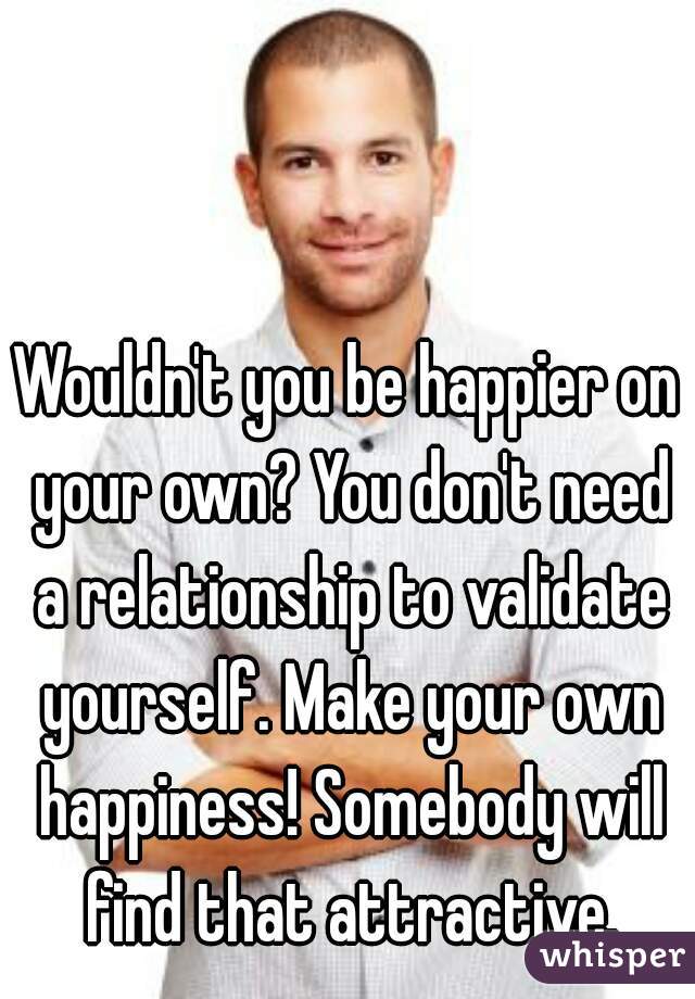 Wouldn't you be happier on your own? You don't need a relationship to validate yourself. Make your own happiness! Somebody will find that attractive.