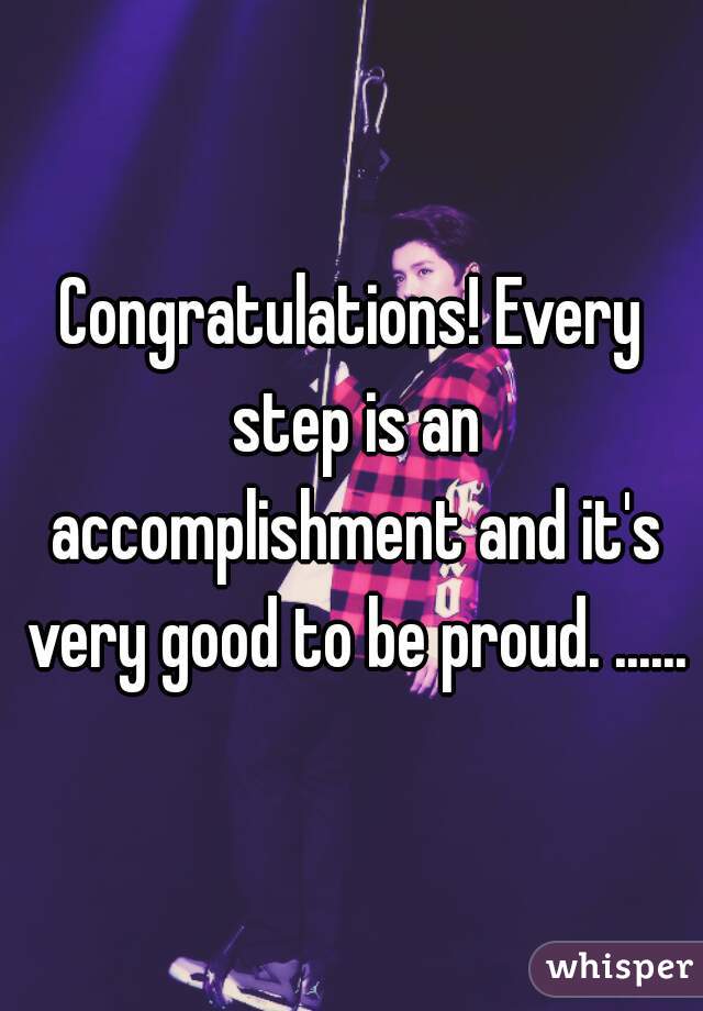 Congratulations! Every step is an accomplishment and it's very good to be proud. ......