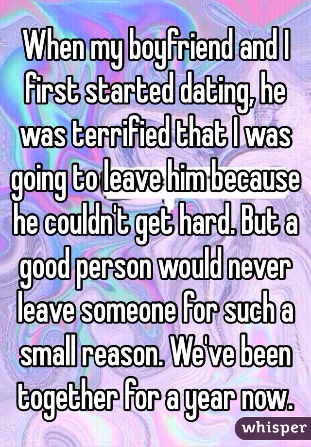 When my boyfriend and I first started dating, he was terrified that I was going to leave him because he couldn't get hard. But a good person would never leave someone for such a small reason. We've been together for a year now.