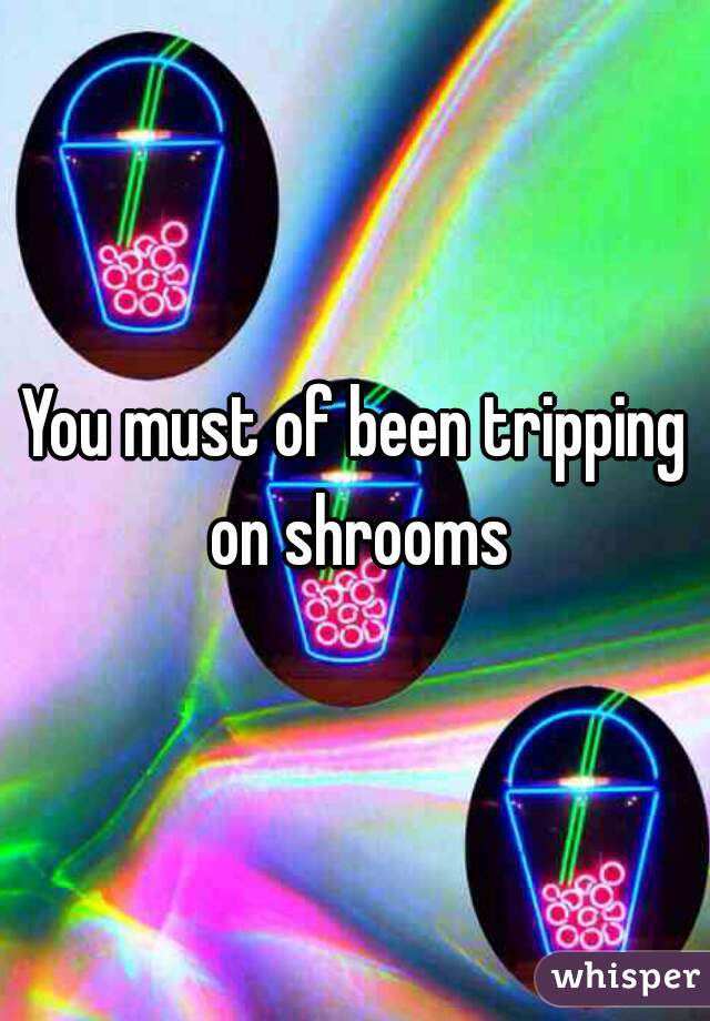 You must of been tripping on shrooms