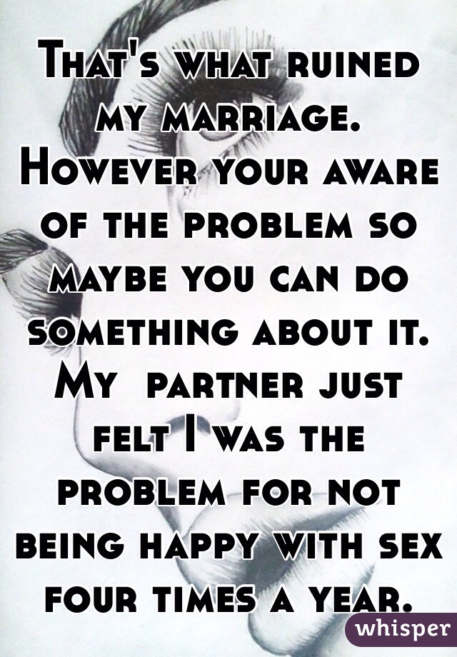 That's what ruined my marriage. However your aware of the problem so maybe you can do something about it. My  partner just felt I was the problem for not being happy with sex four times a year.