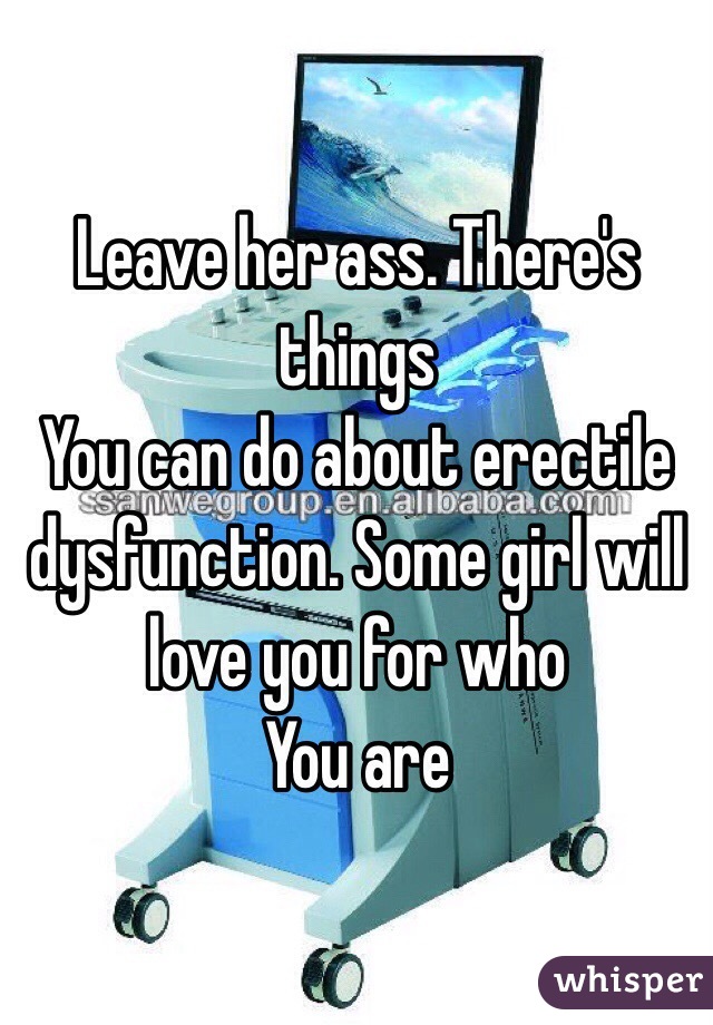 Leave her ass. There's things
You can do about erectile dysfunction. Some girl will love you for who
You are