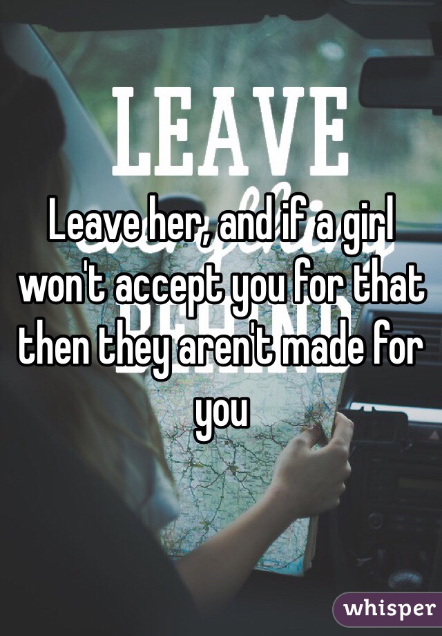 Leave her, and if a girl won't accept you for that then they aren't made for you 