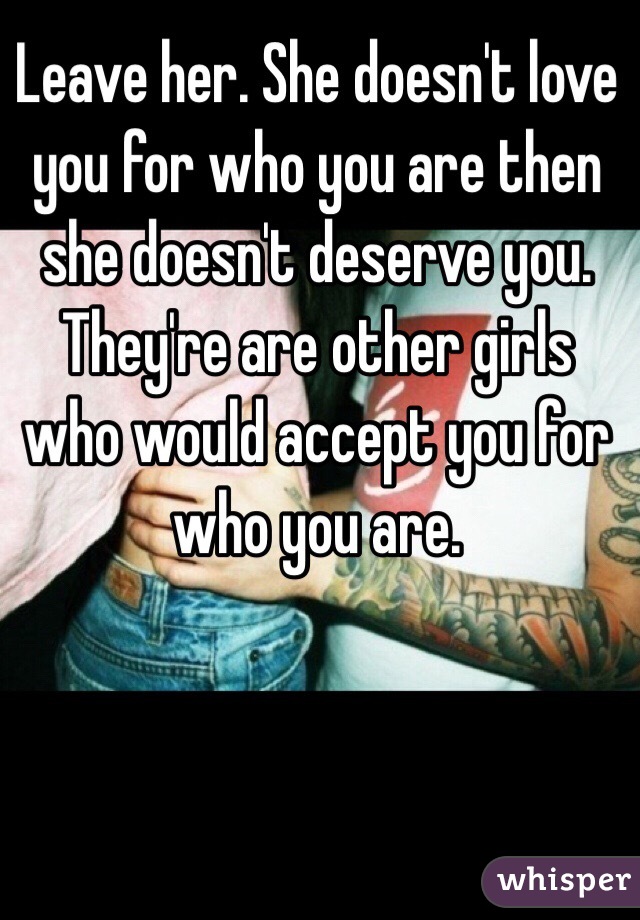 Leave her. She doesn't love you for who you are then she doesn't deserve you. They're are other girls who would accept you for who you are. 