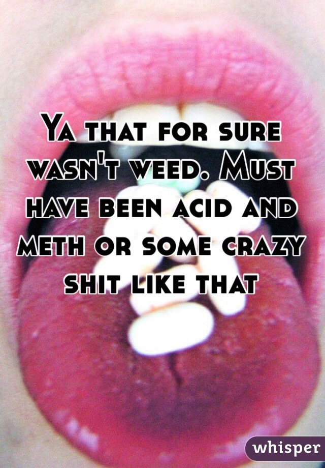 Ya that for sure wasn't weed. Must have been acid and meth or some crazy shit like that 