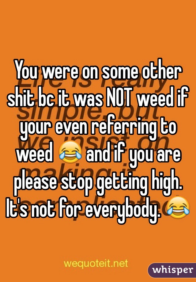 You were on some other shit bc it was NOT weed if your even referring to weed 😂 and if you are please stop getting high. It's not for everybody. 😂 