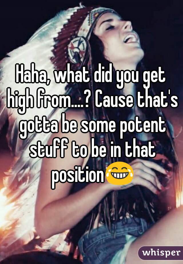 Haha, what did you get high from....? Cause that's gotta be some potent stuff to be in that position😂
