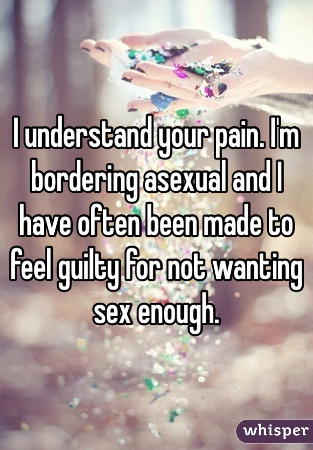 I understand your pain. I'm bordering asexual and I have often been made to feel guilty for not wanting sex enough. 